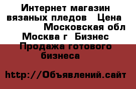 Интернет-магазин вязаных пледов › Цена ­ 150 000 - Московская обл., Москва г. Бизнес » Продажа готового бизнеса   